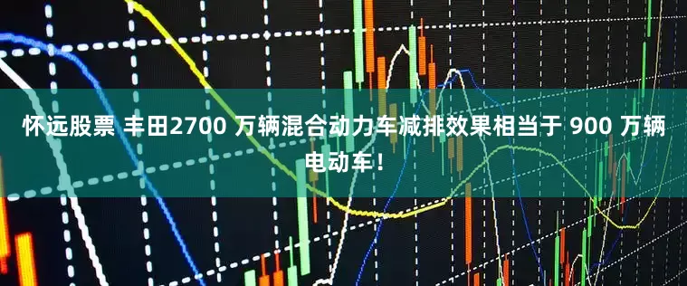 怀远股票 丰田2700 万辆混合动力车减排效果相当于 900 万辆电动车！