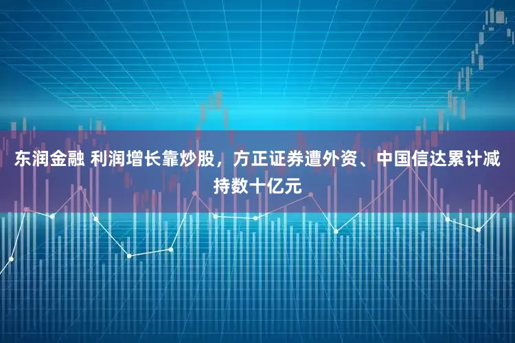 东润金融 利润增长靠炒股，方正证券遭外资、中国信达累计减持数十亿元