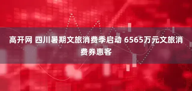高开网 四川暑期文旅消费季启动 6565万元文旅消费券惠客