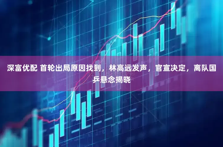 深富优配 首轮出局原因找到，林高远发声，官宣决定，离队国乒悬念揭晓
