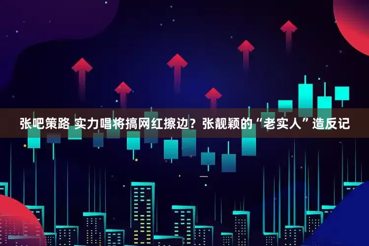 张吧策路 实力唱将搞网红擦边？张靓颖的“老实人”造反记