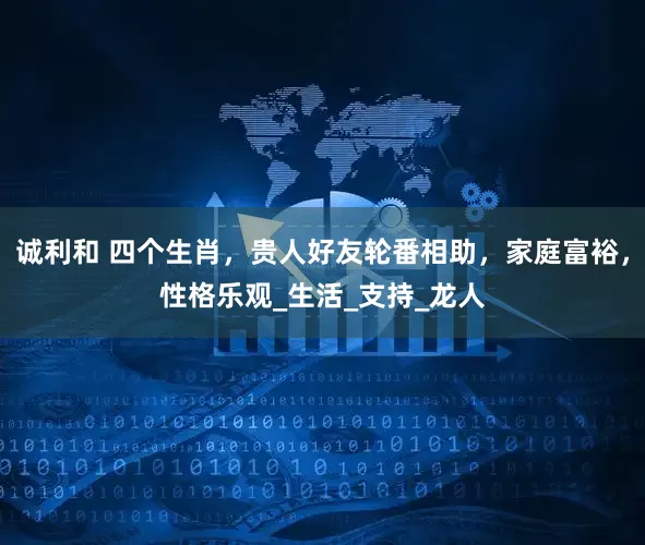 诚利和 四个生肖，贵人好友轮番相助，家庭富裕，性格乐观_生活_支持_龙人