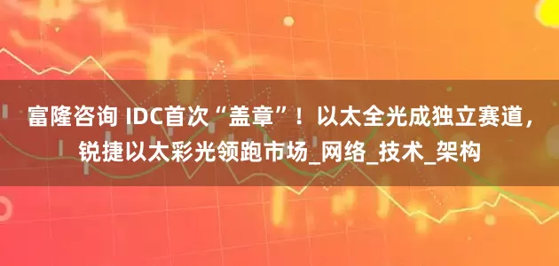 富隆咨询 IDC首次“盖章”！以太全光成独立赛道，锐捷以太彩光领跑市场_网络_技术_架构