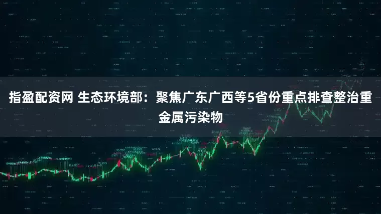 指盈配资网 生态环境部:聚焦广东广西等5省份重点排查整治重金属污染物