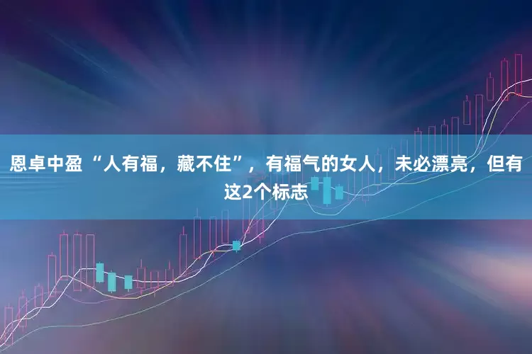 恩卓中盈 “人有福，藏不住”，有福气的女人，未必漂亮，但有这2个标志