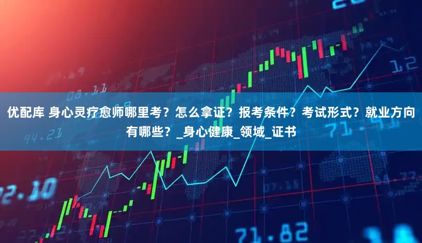 优配库 身心灵疗愈师哪里考？怎么拿证？报考条件？考试形式？就业方向有哪些？_身心健康_领域_证书
