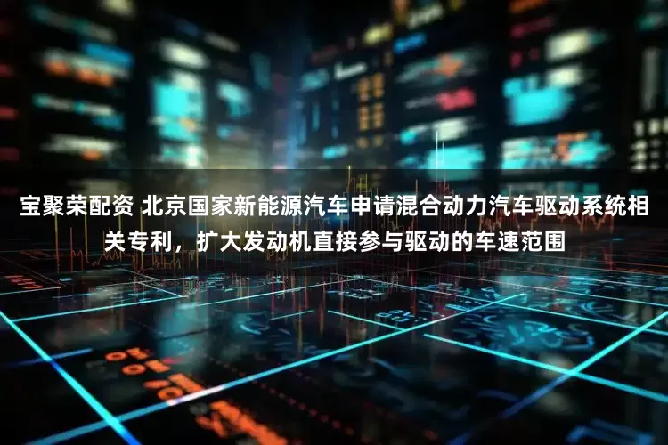 宝聚荣配资 北京国家新能源汽车申请混合动力汽车驱动系统相关专利，扩大发动机直接参与驱动的车速范围