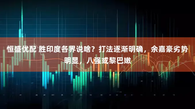 恒盛优配 胜印度各界说啥？打法逐渐明确，余嘉豪劣势明显，八强或黎巴嫩