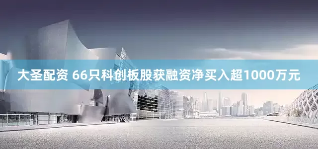 大圣配资 66只科创板股获融资净买入超1000万元