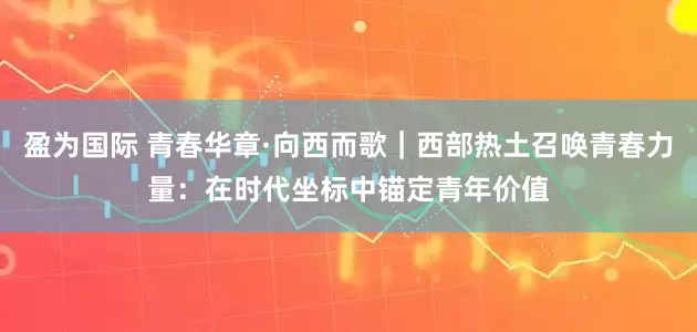 盈为国际 青春华章·向西而歌｜西部热土召唤青春力量：在时代坐标中锚定青年价值