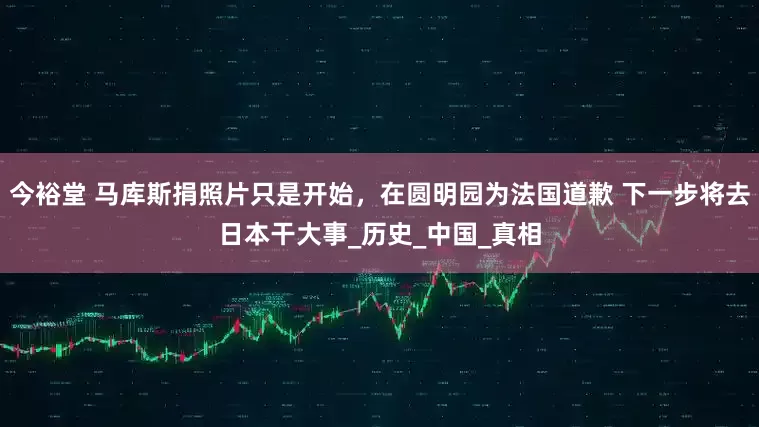 今裕堂 马库斯捐照片只是开始，在圆明园为法国道歉 下一步将去日本干大事_历史_中国_真相