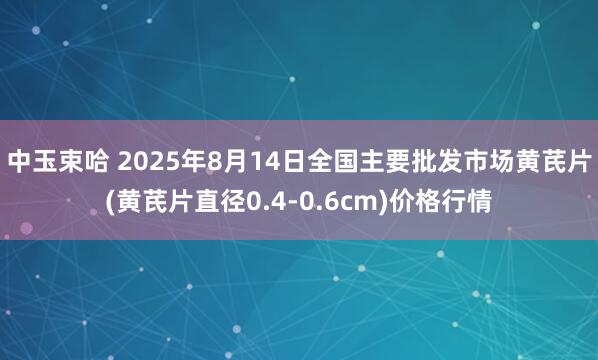 中玉束哈 2025年8月14日全国主要批发市场黄芪片(黄芪片直径0.4-0.6cm)价格行情