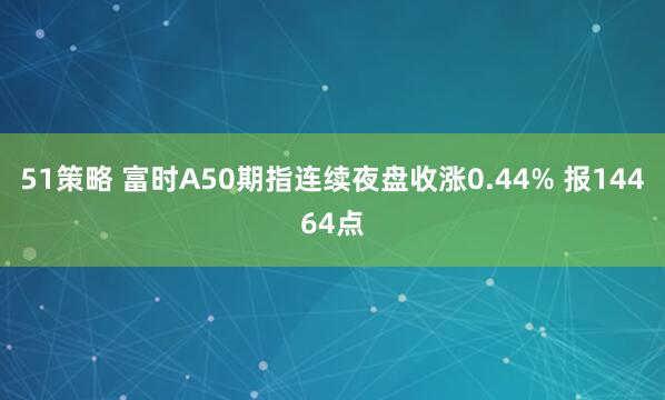 51策略 富时A50期指连续夜盘收涨0.44% 报14464点