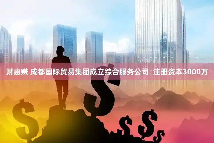 财惠赚 成都国际贸易集团成立综合服务公司  注册资本3000万