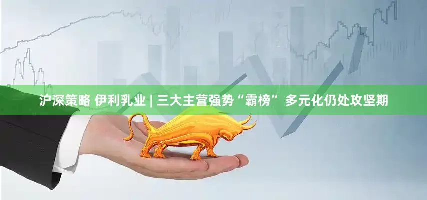 沪深策略 伊利乳业 | 三大主营强势“霸榜” 多元化仍处攻坚期