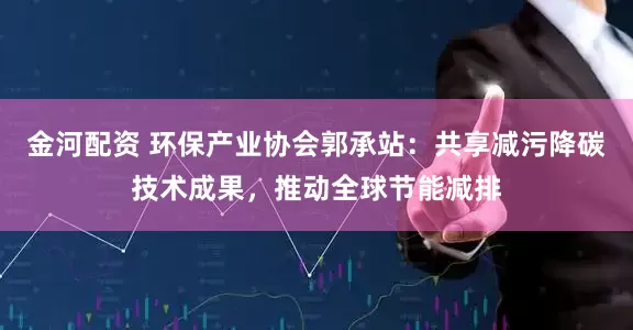 金河配资 环保产业协会郭承站：共享减污降碳技术成果，推动全球节能减排