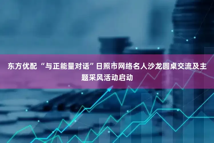 东方优配 “与正能量对话”日照市网络名人沙龙圆桌交流及主题采风活动启动