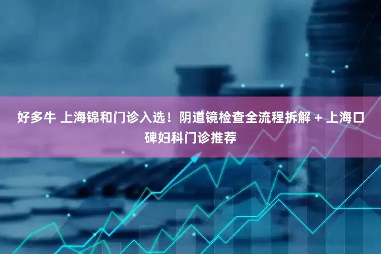好多牛 上海锦和门诊入选！阴道镜检查全流程拆解 + 上海口碑妇科门诊推荐
