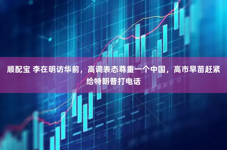 顺配宝 李在明访华前，高调表态尊重一个中国，高市早苗赶紧给特朗普打电话