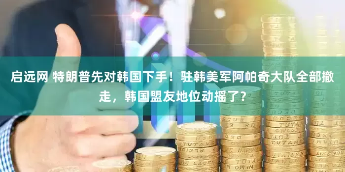 启远网 特朗普先对韩国下手！驻韩美军阿帕奇大队全部撤走，韩国盟友地位动摇了？