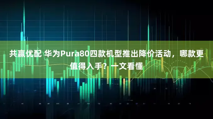 共赢优配 华为Pura80四款机型推出降价活动，哪款更值得入手？一文看懂