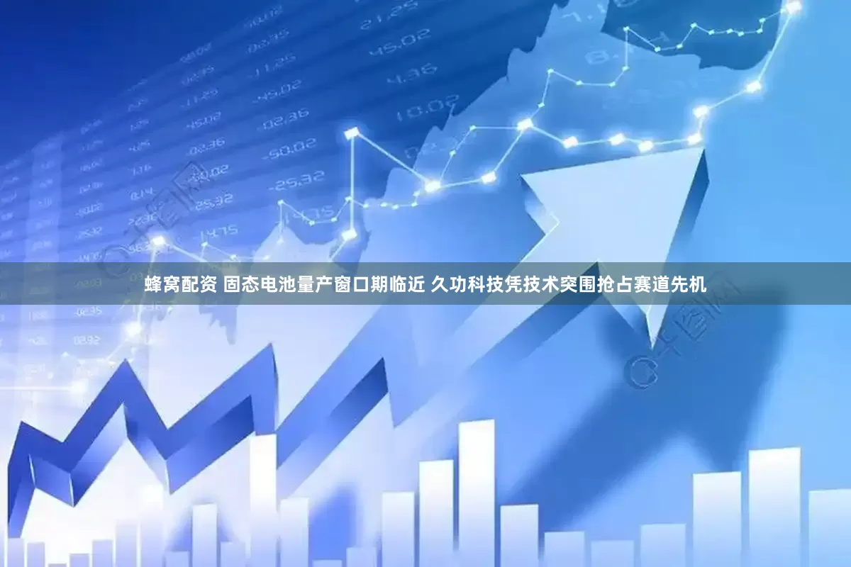 蜂窝配资 固态电池量产窗口期临近 久功科技凭技术突围抢占赛道先机