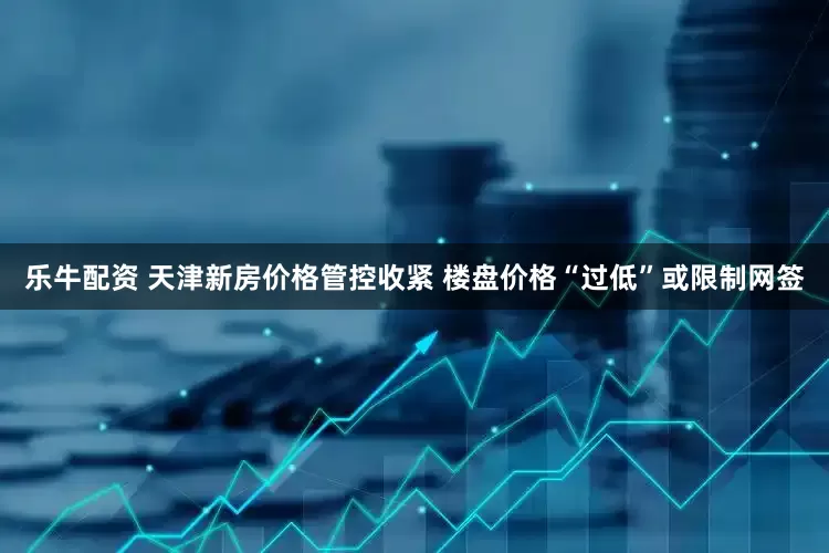 乐牛配资 天津新房价格管控收紧 楼盘价格“过低”或限制网签