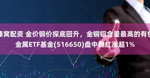 蜂窝配资 金价铜价探底回升，金铜铝含量最高的有色金属ETF基金(516650)盘中翻红涨超1%