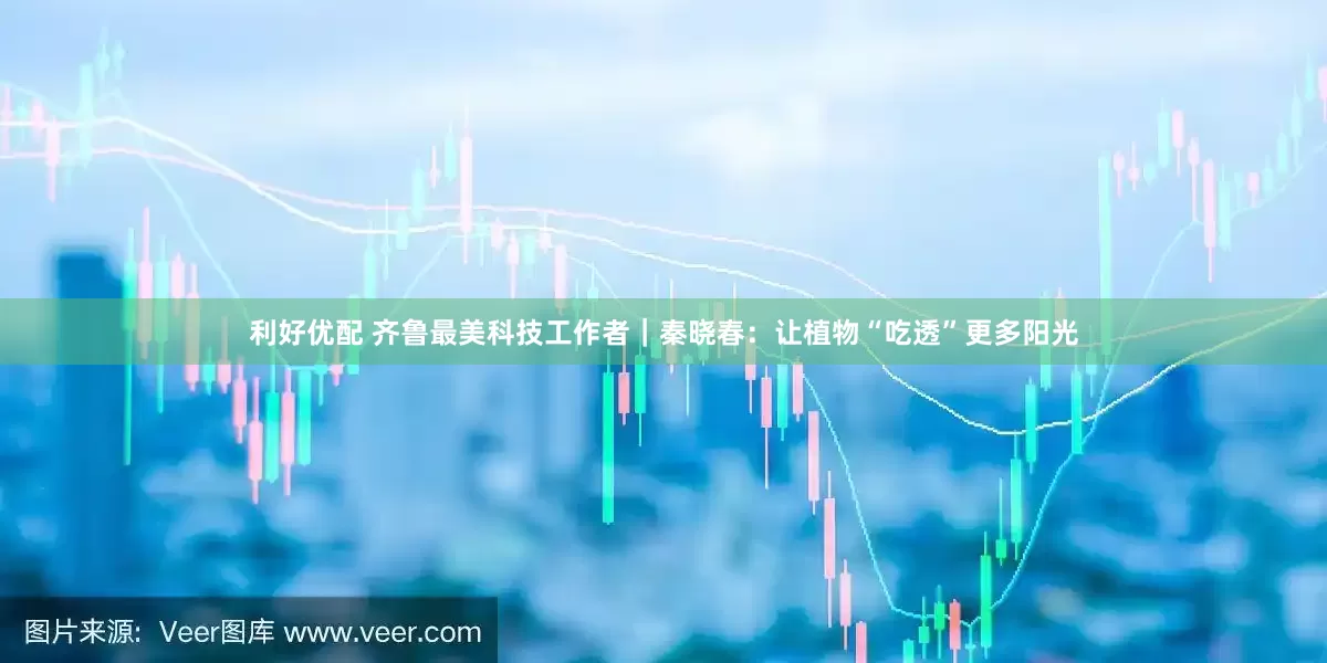 利好优配 齐鲁最美科技工作者｜秦晓春：让植物“吃透”更多阳光