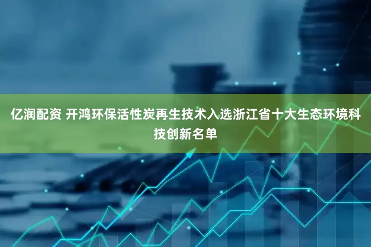 亿润配资 开鸿环保活性炭再生技术入选浙江省十大生态环境科技创新名单