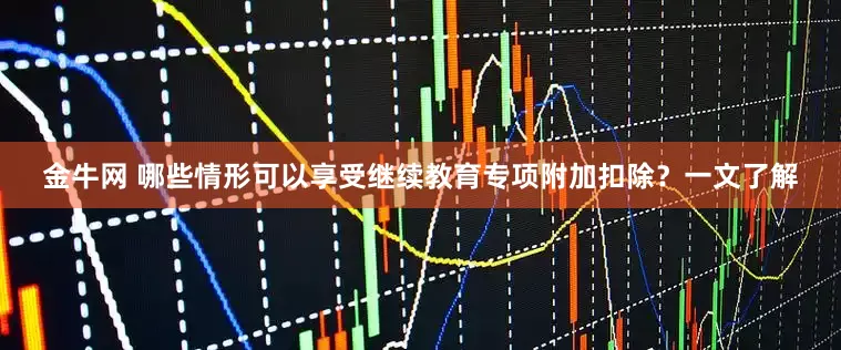 金牛网 哪些情形可以享受继续教育专项附加扣除？一文了解