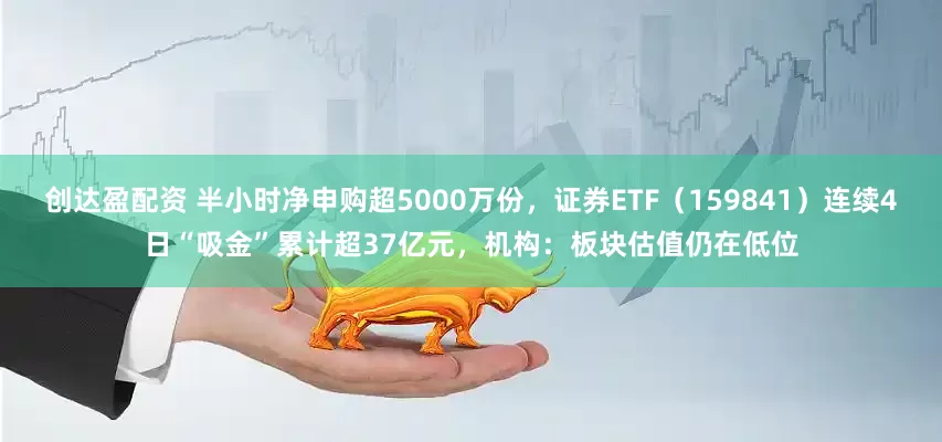 创达盈配资 半小时净申购超5000万份，证券ETF（159841）连续4日“吸金”累计超37亿元，机构：板块估值仍在低位