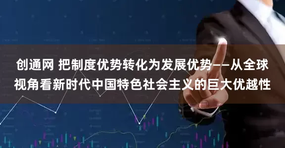 创通网 把制度优势转化为发展优势——从全球视角看新时代中国特色社会主义的巨大优越性