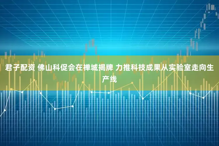 君子配资 佛山科促会在禅城揭牌 力推科技成果从实验室走向生产线